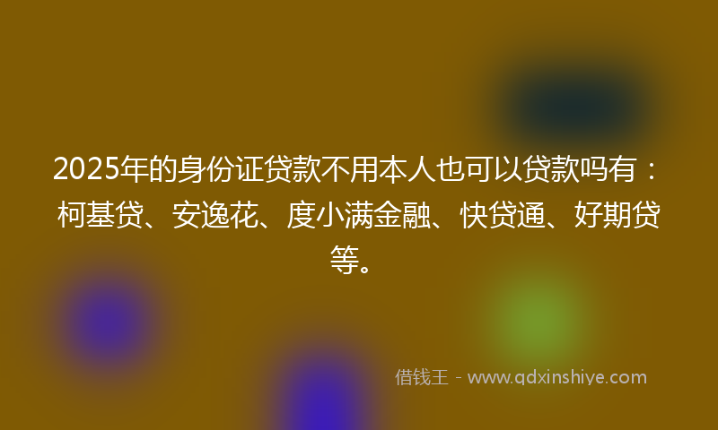 2025年的身份证贷款不用本人也可以贷款吗有：柯基贷、安逸花、度小满金融、快贷通、好期贷等。