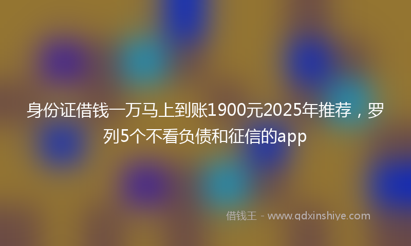身份证借钱一万马上到账1900元2025年推荐，罗列5个不看负债和征信的app