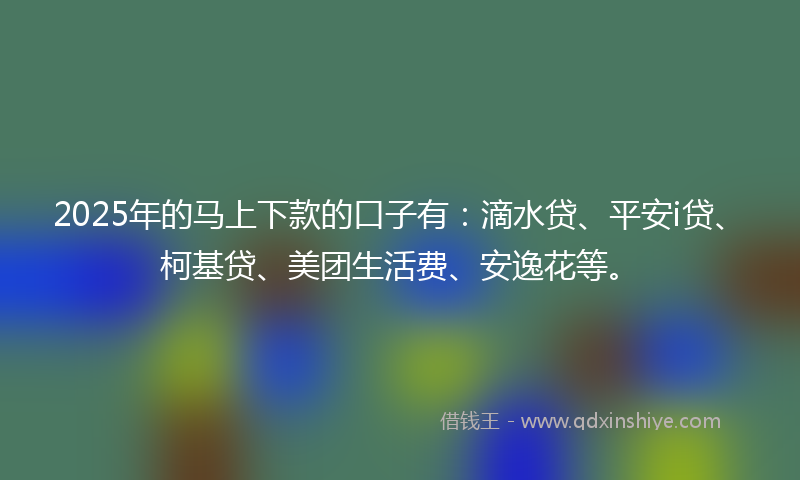 2025年的马上下款的口子有：滴水贷、平安i贷、柯基贷、美团生活费、安逸花等。