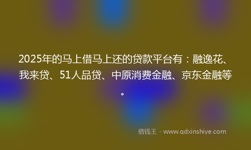 2025年的马上借马上还的贷款平台有：融逸花、我来贷、51人品贷、中原消费金融、京东金融等。