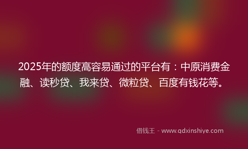 2025年的额度高容易通过的平台有：中原消费金融、读秒贷、我来贷、微粒贷、百度有钱花等。