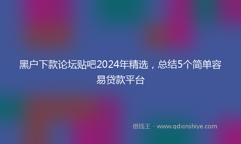 黑户下款论坛贴吧2024年精选，总结5个简单容易贷款平台