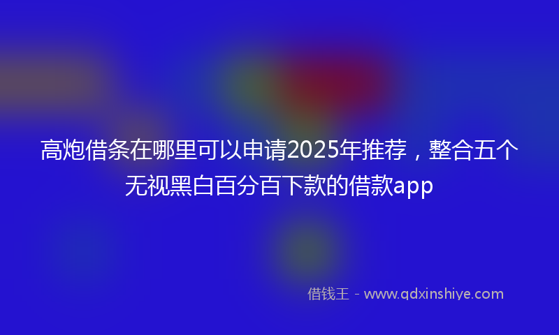 高炮借条在哪里可以申请2025年推荐，整合五个无视黑白百分百下款的借款app