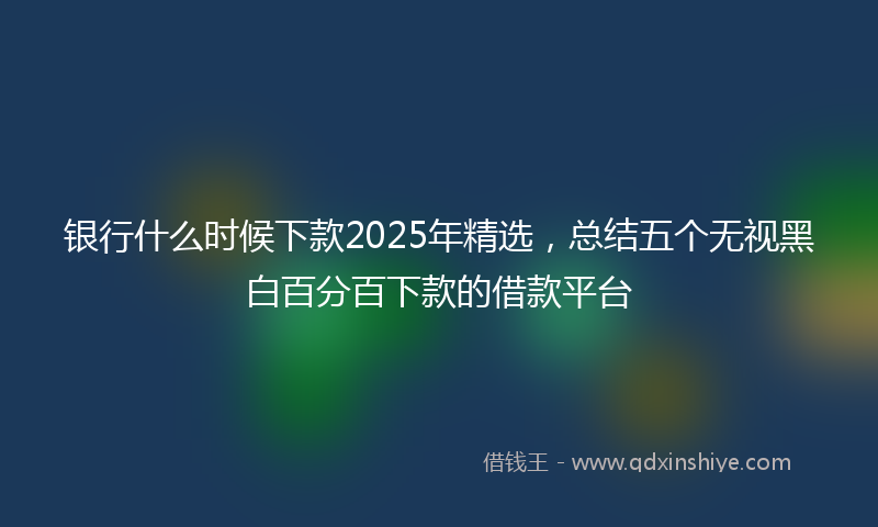 银行什么时候下款2025年精选，总结五个无视黑白百分百下款的借款平台