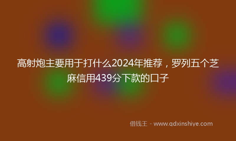 高射炮主要用于打什么2024年推荐，罗列五个芝麻信用439分下款的口子