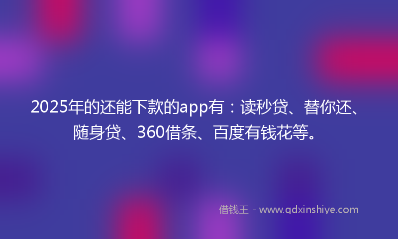2025年的还能下款的app有：读秒贷、替你还、随身贷、360借条、百度有钱花等。