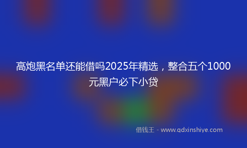 高炮黑名单还能借吗2025年精选，整合五个1000元黑户必下小贷
