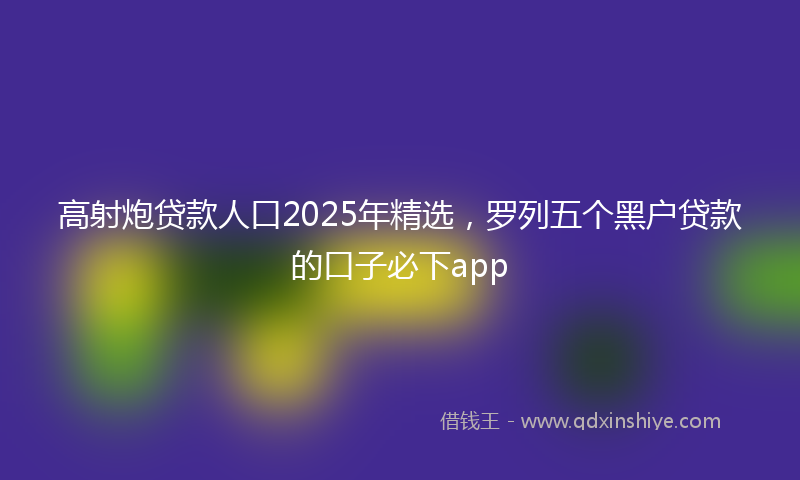 高射炮贷款人口2025年精选，罗列五个黑户贷款的口子必下app
