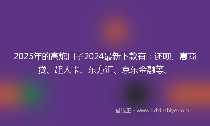 2025年的高炮口子2024最新下款有：还呗、惠商贷、超人卡、东方汇、京东金融等。