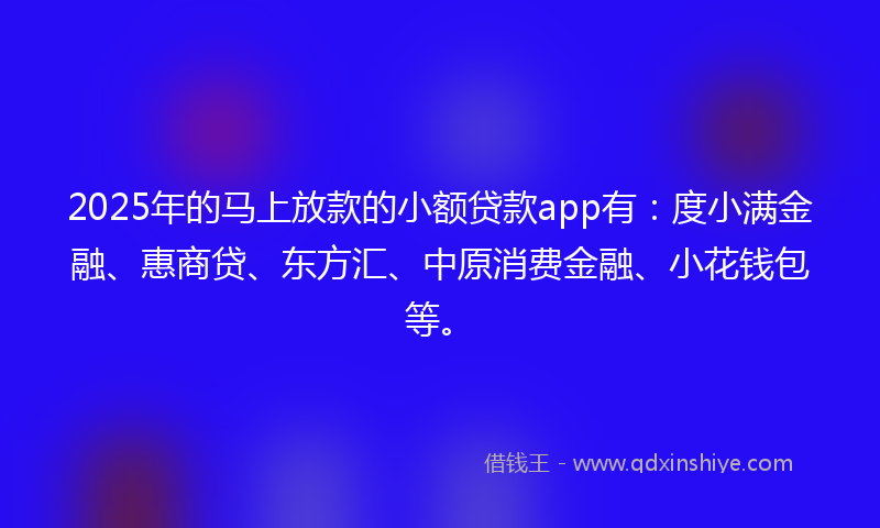 2025年的马上放款的小额贷款app有：度小满金融、惠商贷、东方汇、中原消费金融、小花钱包等。