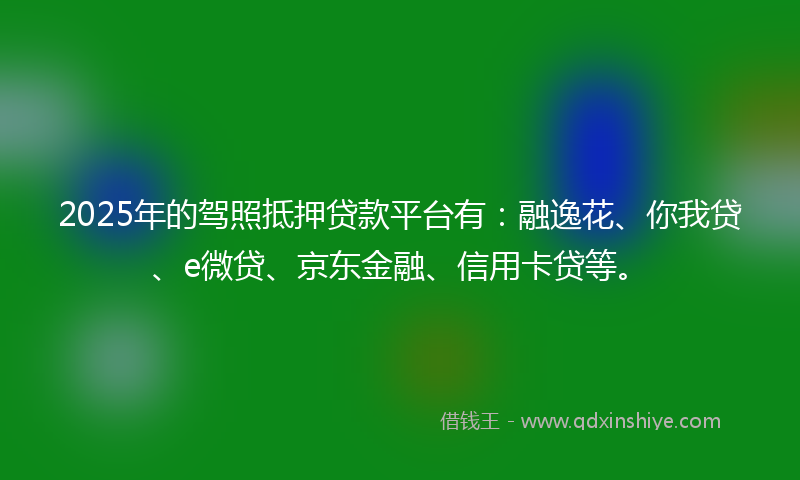 2025年的驾照抵押贷款平台有：融逸花、你我贷、e微贷、京东金融、信用卡贷等。