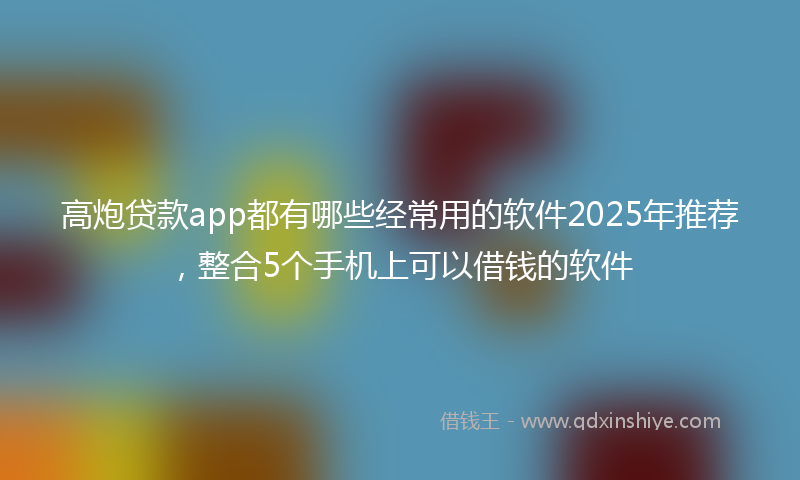 高炮贷款app都有哪些经常用的软件2025年推荐，整合5个手机上可以借钱的软件