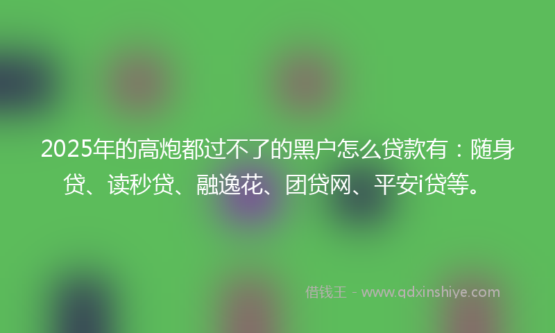 2025年的高炮都过不了的黑户怎么贷款有：随身贷、读秒贷、融逸花、团贷网、平安i贷等。