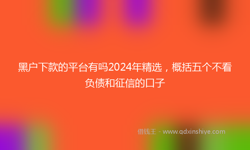 黑户下款的平台有吗2024年精选，概括五个不看负债和征信的口子