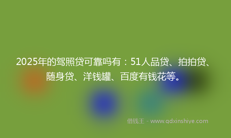 2025年的驾照贷可靠吗有：51人品贷、拍拍贷、随身贷、洋钱罐、百度有钱花等。