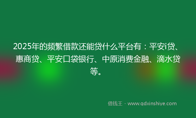2025年的频繁借款还能贷什么平台有：平安i贷、惠商贷、平安口袋银行、中原消费金融、滴水贷等。
