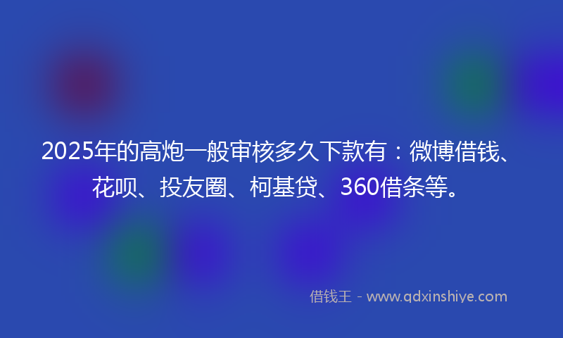 2025年的高炮一般审核多久下款有：微博借钱、花呗、投友圈、柯基贷、360借条等。
