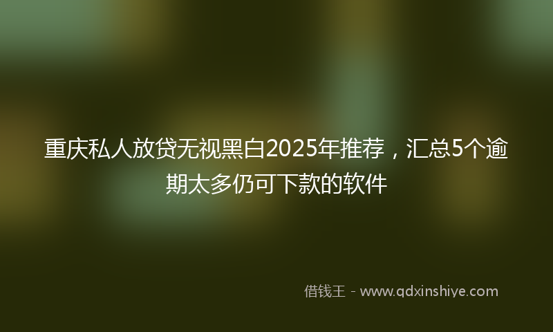 重庆私人放贷无视黑白2025年推荐，汇总5个逾期太多仍可下款的软件