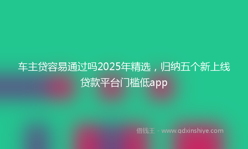 车主贷容易通过吗2025年精选，归纳五个新上线贷款平台门槛低app