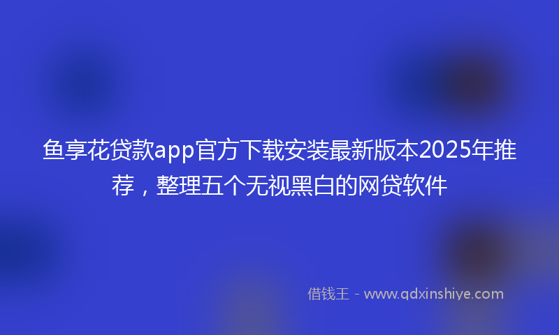 鱼享花贷款app官方下载安装最新版本2025年推荐，整理五个无视黑白的网贷软件