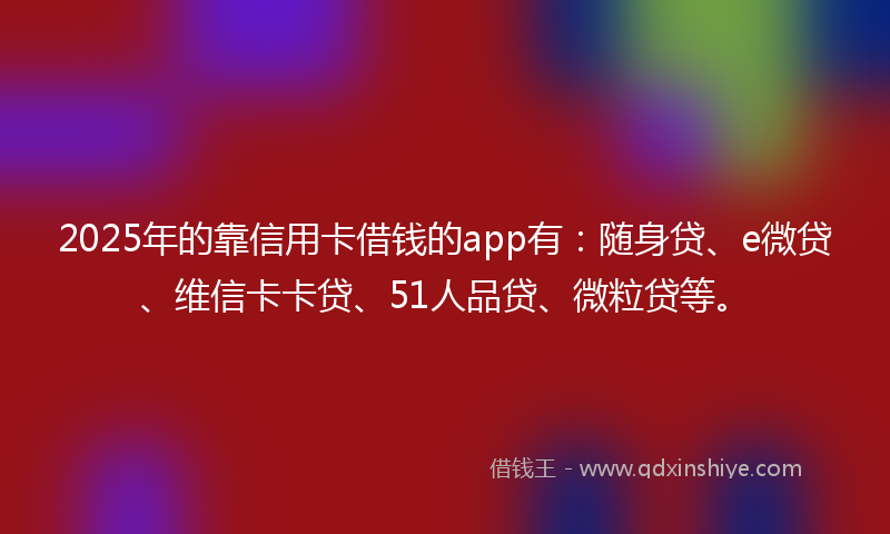 2025年的靠信用卡借钱的app有：随身贷、e微贷、维信卡卡贷、51人品贷、微粒贷等。
