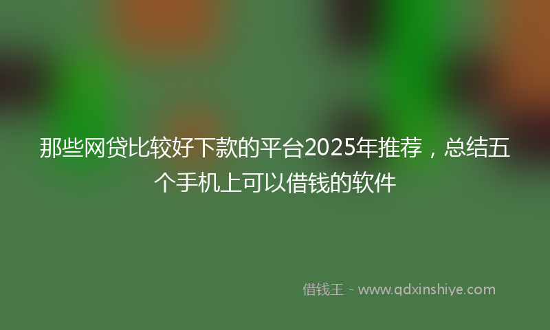 那些网贷比较好下款的平台2025年推荐，总结五个手机上可以借钱的软件