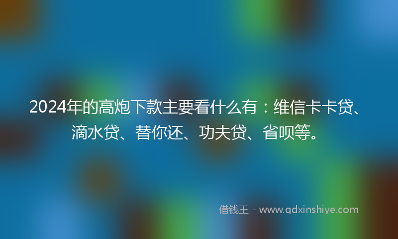 2024年的高炮下款主要看什么有：维信卡卡贷、滴水贷、替你还、功夫贷、省呗等。