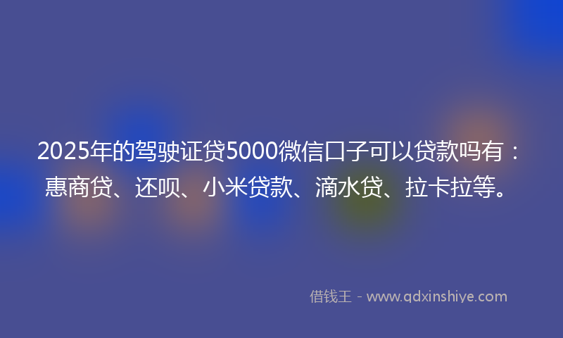 2025年的驾驶证贷5000微信口子可以贷款吗有：惠商贷、还呗、小米贷款、滴水贷、拉卡拉等。