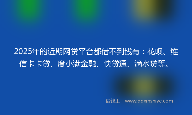 2025年的近期网贷平台都借不到钱有：花呗、维信卡卡贷、度小满金融、快贷通、滴水贷等。