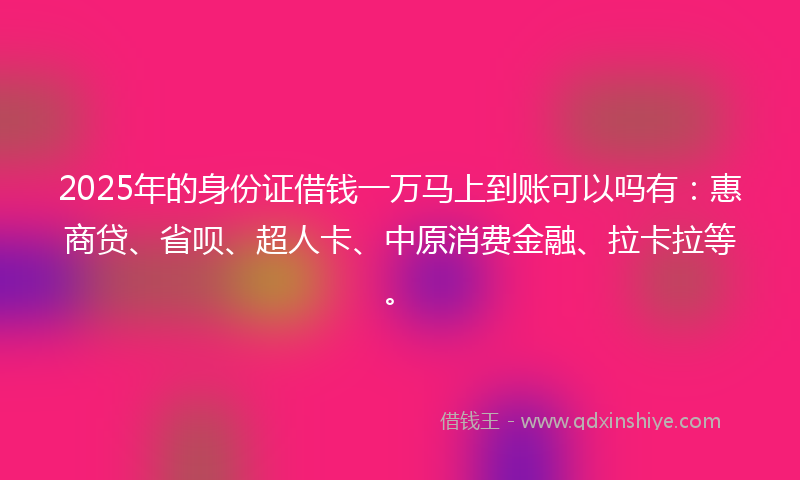 2025年的身份证借钱一万马上到账可以吗有：惠商贷、省呗、超人卡、中原消费金融、拉卡拉等。