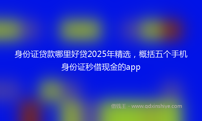 身份证贷款哪里好贷2025年精选，概括五个手机身份证秒借现金的app