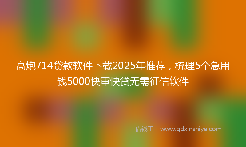 高炮714贷款软件下载2025年推荐，梳理5个急用钱5000快审快贷无需征信软件