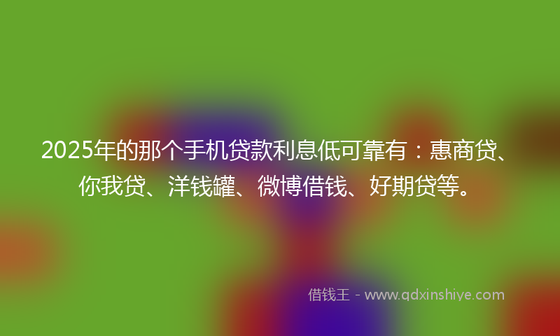 2025年的那个手机贷款利息低可靠有：惠商贷、你我贷、洋钱罐、微博借钱、好期贷等。