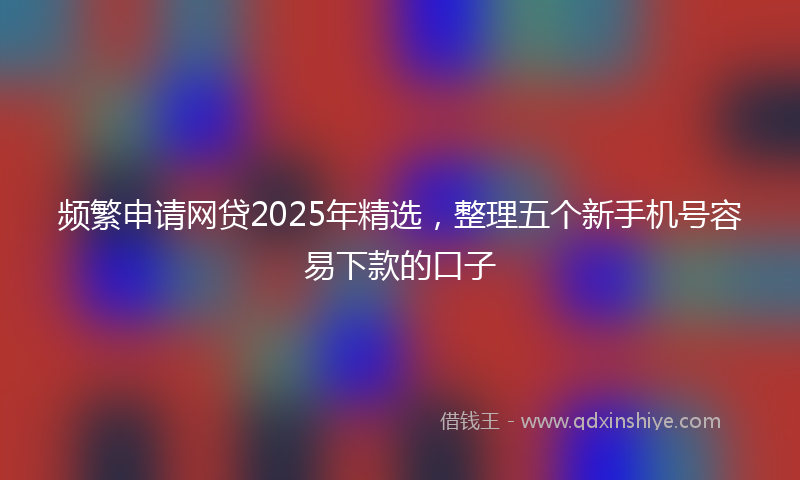 频繁申请网贷2025年精选，整理五个新手机号容易下款的口子