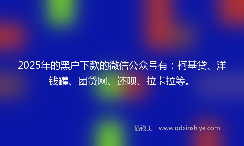 2025年的黑户下款的微信公众号有：柯基贷、洋钱罐、团贷网、还呗、拉卡拉等。