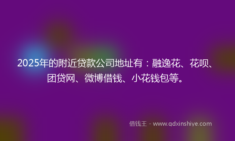 2025年的附近贷款公司地址有：融逸花、花呗、团贷网、微博借钱、小花钱包等。