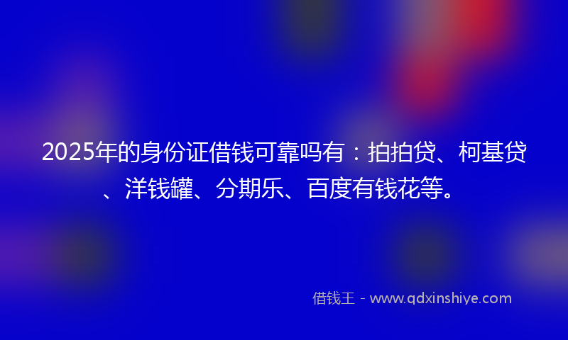 2025年的身份证借钱可靠吗有：拍拍贷、柯基贷、洋钱罐、分期乐、百度有钱花等。