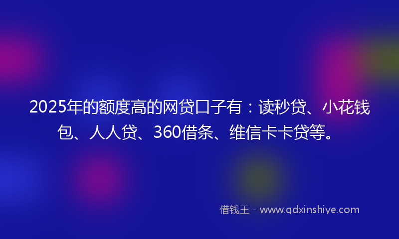 2025年的额度高的网贷口子有：读秒贷、小花钱包、人人贷、360借条、维信卡卡贷等。