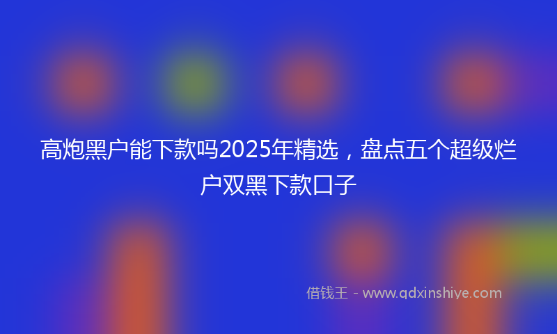 高炮黑户能下款吗2025年精选，盘点五个超级烂户双黑下款口子