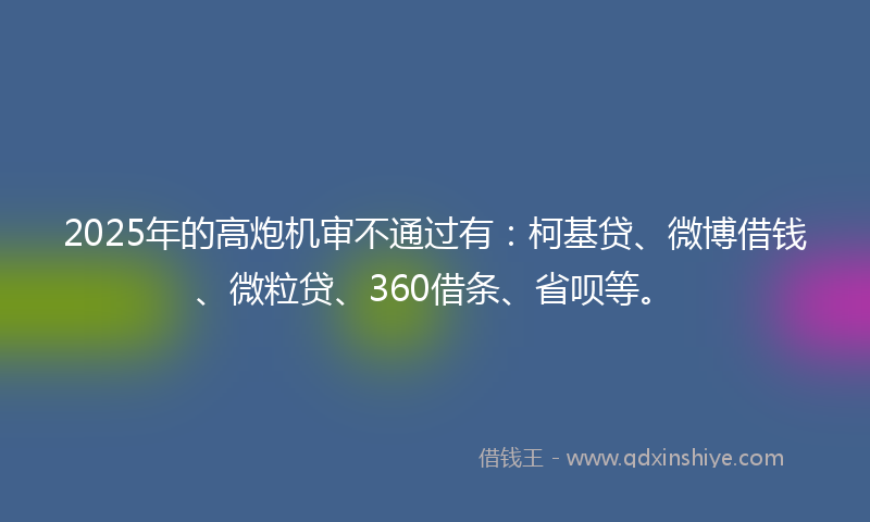 2025年的高炮机审不通过有：柯基贷、微博借钱、微粒贷、360借条、省呗等。