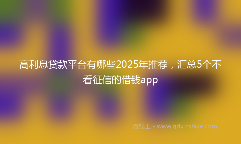 高利息贷款平台有哪些2025年推荐，汇总5个不看征信的借钱app