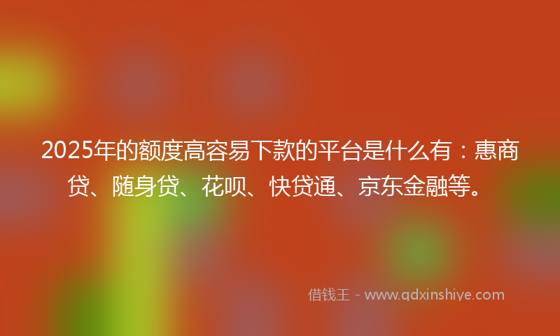 2025年的额度高容易下款的平台是什么有：惠商贷、随身贷、花呗、快贷通、京东金融等。