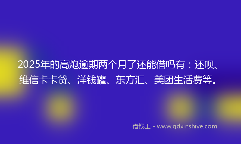 2025年的高炮逾期两个月了还能借吗有：还呗、维信卡卡贷、洋钱罐、东方汇、美团生活费等。