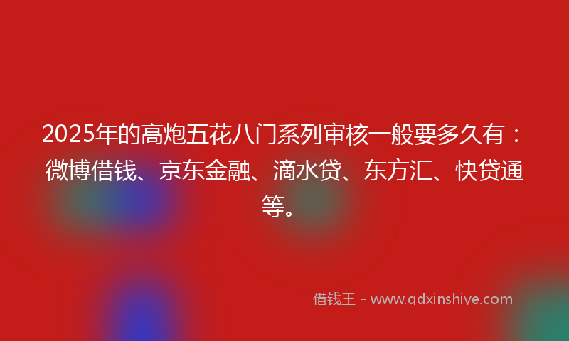 2025年的高炮五花八门系列审核一般要多久有：微博借钱、京东金融、滴水贷、东方汇、快贷通等。