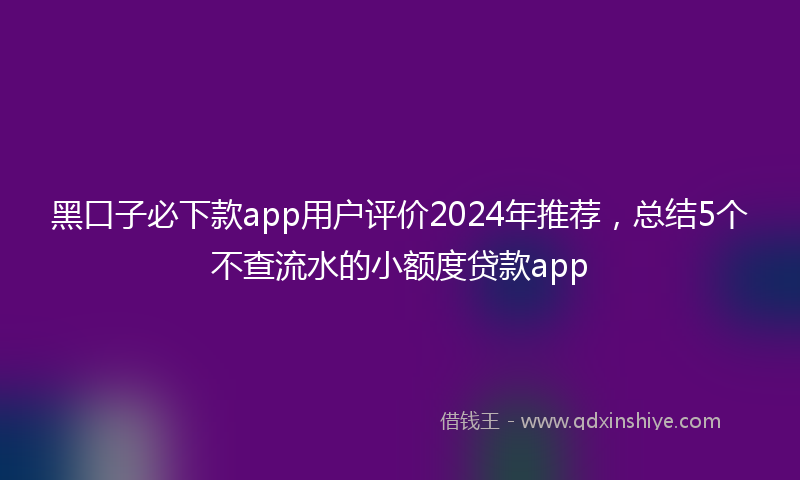 黑口子必下款app用户评价2024年推荐，总结5个不查流水的小额度贷款app
