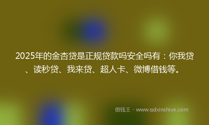 2025年的金杏贷是正规贷款吗安全吗有：你我贷、读秒贷、我来贷、超人卡、微博借钱等。