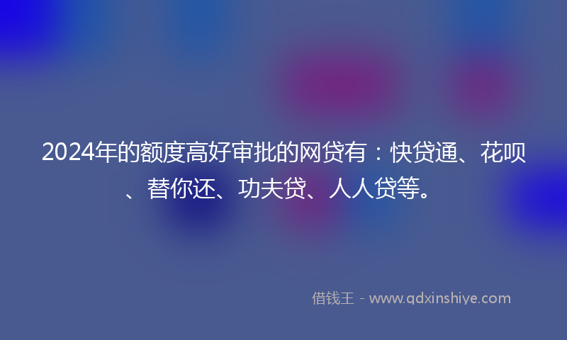 2024年的额度高好审批的网贷有：快贷通、花呗、替你还、功夫贷、人人贷等。