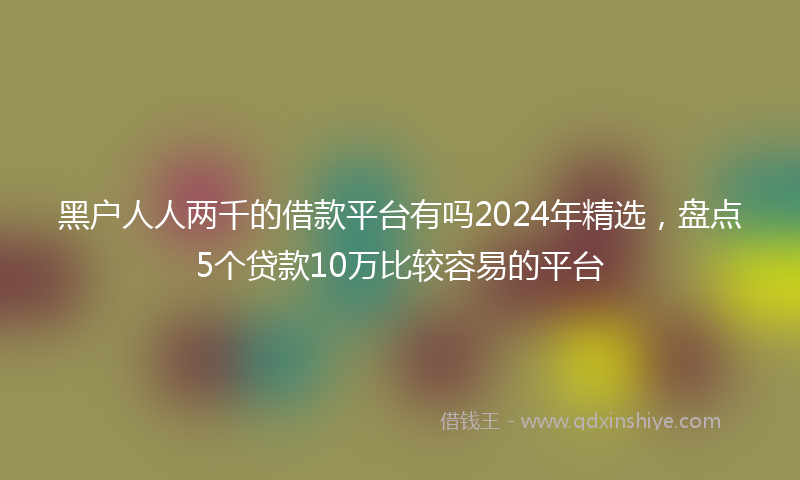 黑户人人两千的借款平台有吗2024年精选，盘点5个贷款10万比较容易的平台