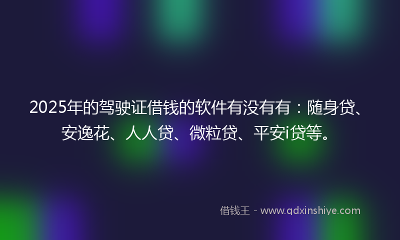 2025年的驾驶证借钱的软件有没有有：随身贷、安逸花、人人贷、微粒贷、平安i贷等。