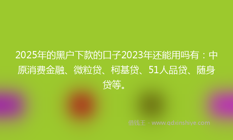 2025年的黑户下款的口子2023年还能用吗有：中原消费金融、微粒贷、柯基贷、51人品贷、随身贷等。